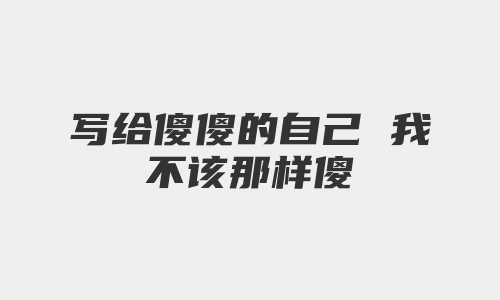 写给傻傻的自己 我不该那样傻