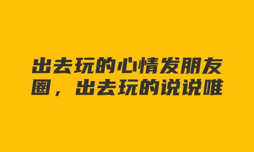 出去玩的心情发朋友圈，出去玩的说说唯美简短