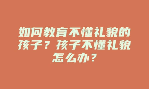 如何教育不懂礼貌的孩子？孩子不懂礼貌怎么办？