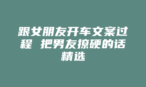 跟女朋友开车文案过程 把男友撩硬的话精选