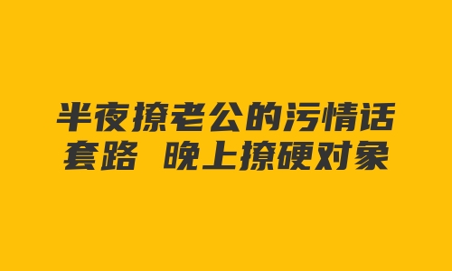 半夜撩老公的污情话套路 晚上撩硬对象的污句子