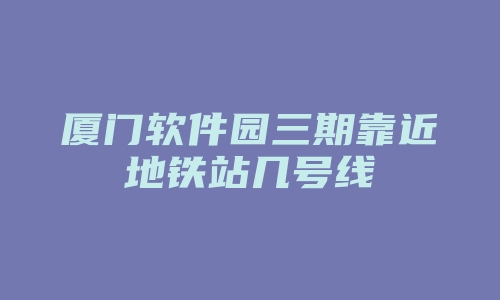 厦门软件园三期靠近地铁站几号线