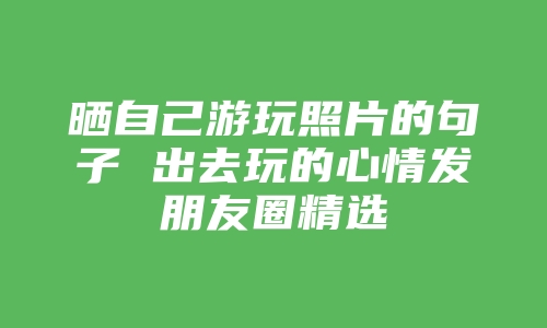 晒自己游玩照片的句子 出去玩的心情发朋友圈精选