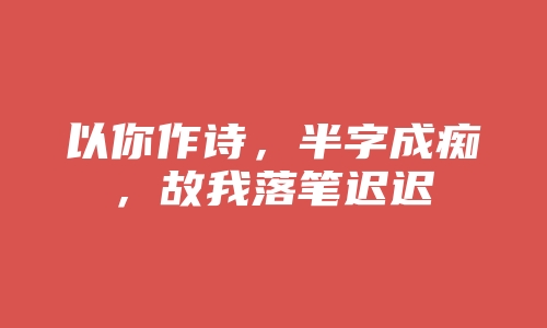 以你作诗，半字成痴，故我落笔迟迟