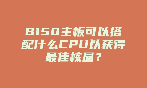 B150主板可以搭配什么CPU以获得最佳核显？