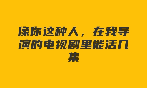 像你这种人，在我导演的电视剧里能活几集