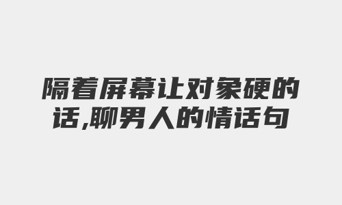 隔着屏幕让对象硬的话,聊男人的情话句子