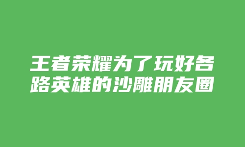 王者荣耀为了玩好各路英雄的沙雕朋友圈说说文案句子