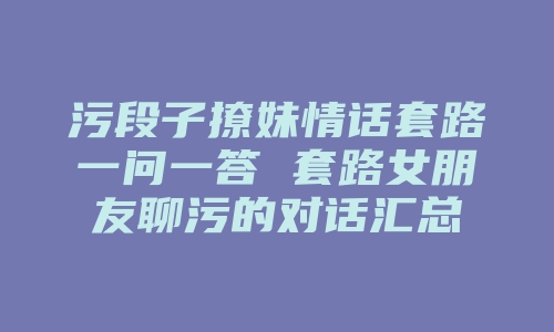 污段子撩妹情话套路一问一答 套路女朋友聊污的对话汇总