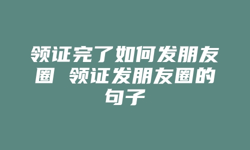 领证完了如何发朋友圈 领证发朋友圈的句子