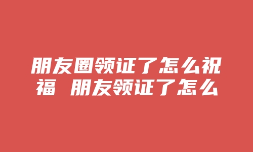 朋友圈领证了怎么祝福 朋友领证了怎么祝福