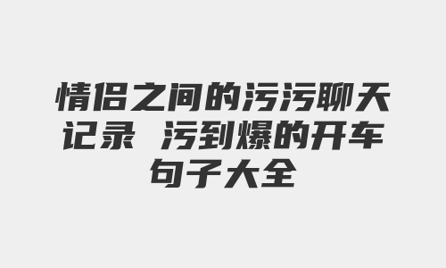 情侣之间的污污聊天记录 污到爆的开车句子大全