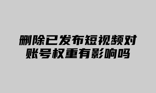 删除已发布短视频对账号权重有影响吗