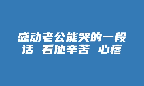 感动老公能哭的一段话 看他辛苦 心疼他的句子