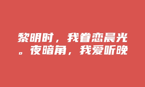 黎明时，我眷恋晨光。夜暗角，我爱听晚安